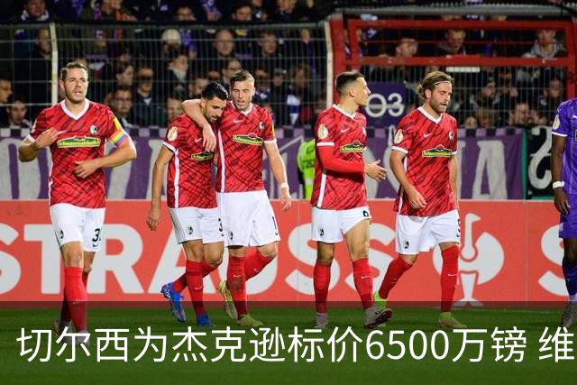切尔西为杰克逊标价6500万镑 维拉已询价且潜在买家嫌贵