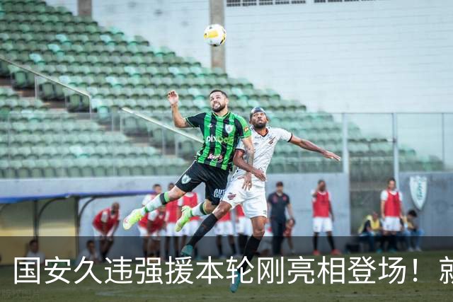 国安久违强援本轮刚亮相登场！就被主帅点名表扬，直言他很出色
