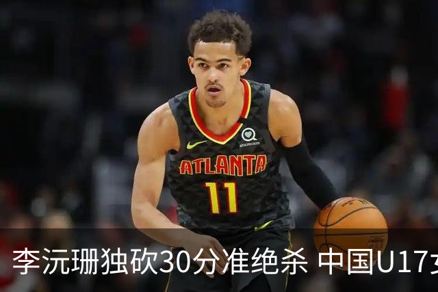 李沅珊独砍30分准绝杀 中国U17女篮险胜斯洛文尼亚挺进前六