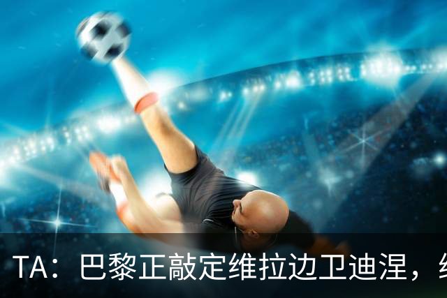TA：巴黎正敲定维拉边卫迪涅，维拉则在和米兰谈埃斯图皮尼安
